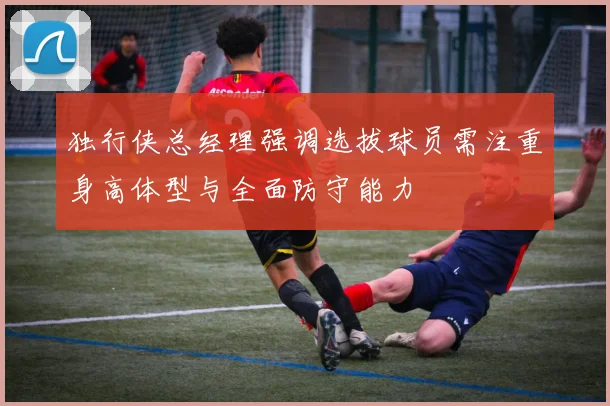 独行侠总经理强调选拔球员需注重身高体型与全面防守能力