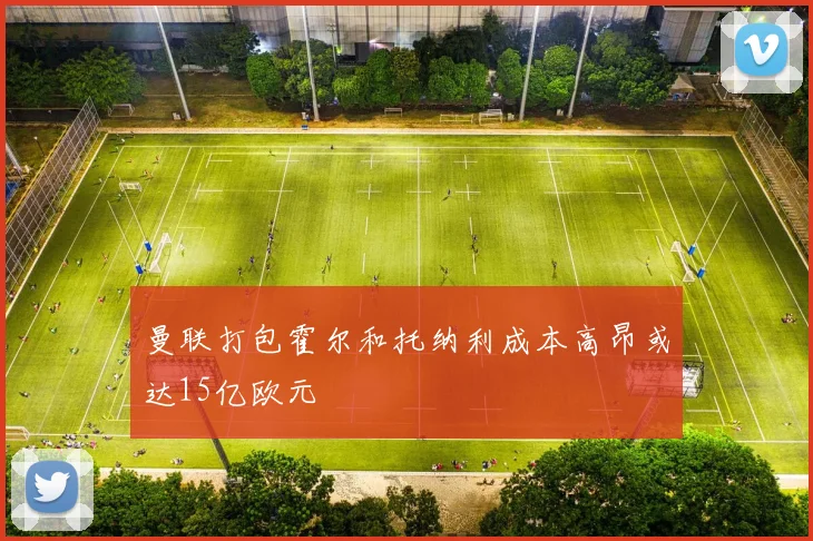 曼联打包霍尔和托纳利成本高昂或达15亿欧元
