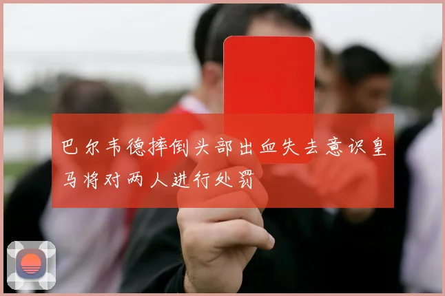 巴尔韦德摔倒头部出血失去意识皇马将对两人进行处罚