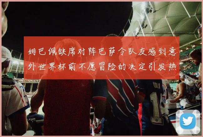 姆巴佩缺席对阵巴萨令队友感到意外世界杯前不愿冒险的决定引发热议