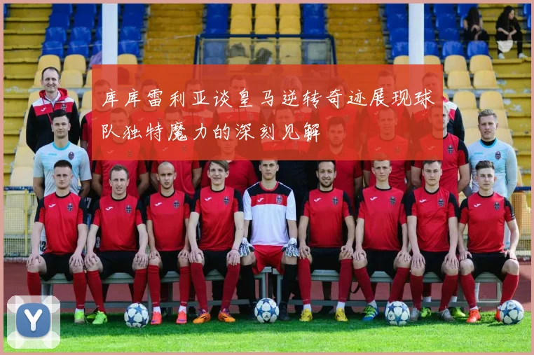 库库雷利亚谈皇马逆转奇迹展现球队独特魔力的深刻见解