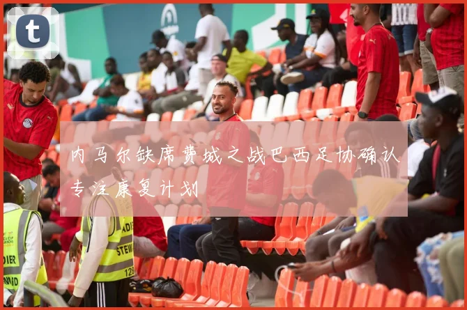 内马尔缺席费城之战巴西足协确认专注康复计划