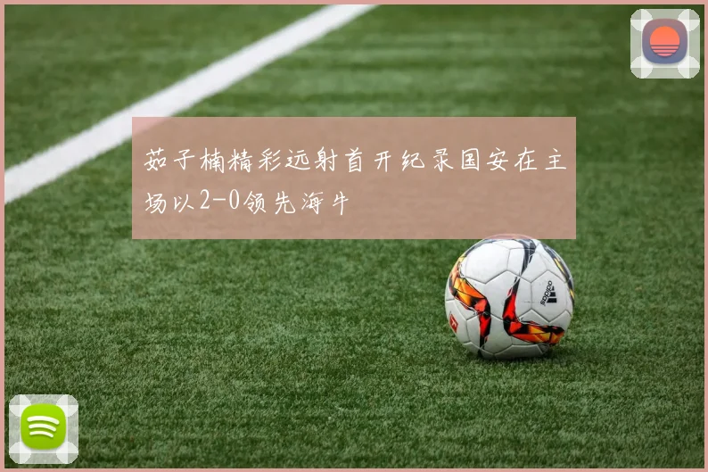 茹子楠精彩远射首开纪录国安在主场以2-0领先海牛