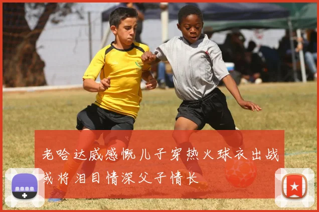 老哈达威感慨儿子穿热火球衣出战或将泪目情深父子情长