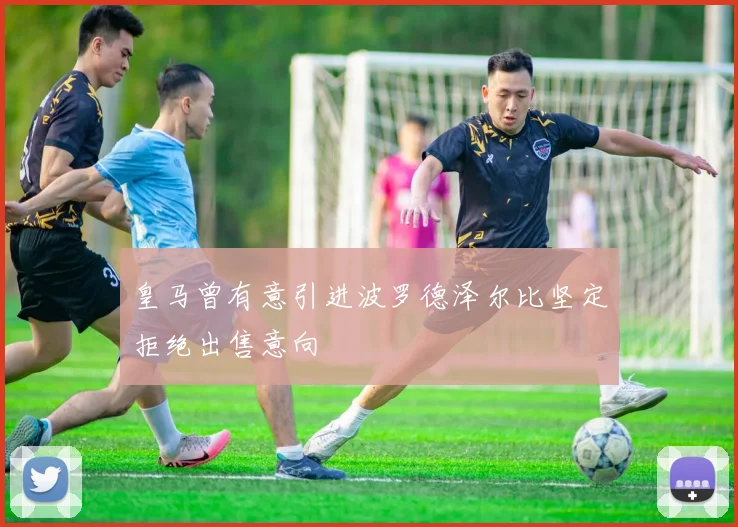 皇马曾有意引进波罗德泽尔比坚定拒绝出售意向