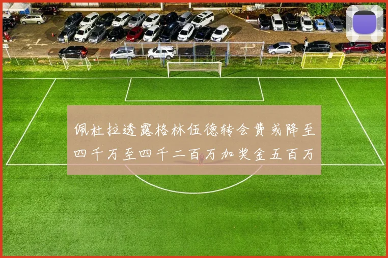 佩杜拉透露格林伍德转会费或降至四千万至四千二百万加奖金五百万至六百万