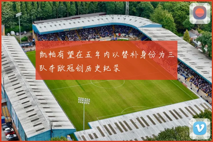 凯帕有望在五年内以替补身份为三队夺欧冠创历史纪录