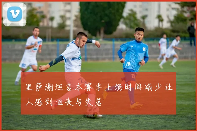 里萨谢坦言本赛季上场时间减少让人感到沮丧与失落