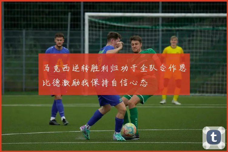 马克西逆转胜利归功于全队合作恩比德激励我保持自信心态